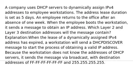 A company uses DHCP servers to dynamically assign IPv4 addresses to employee workstations. The address lease duration is set as 5 days. An employee returns to the office after an absence of one week. When the employee boots the workstation, it sends a message to obtain an IP address. Which Layer 2 and Layer 3 destination addresses will the message contain? Explanation:When the lease of a dynamically assigned IPv4 address has expired, a workstation will send a DHCPDISCOVER message to start the process of obtaining a valid IP address. Because the workstation does not know the addresses of DHCP servers, it sends the message via broadcast, with destination addresses of FF-FF-FF-FF-FF-FF and 255.255.255.255.