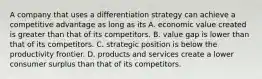 A company that uses a differentiation strategy can achieve a competitive advantage as long as its A. economic value created is greater than that of its competitors. B. value gap is lower than that of its competitors. C. strategic position is below the productivity frontier. D. products and services create a lower consumer surplus than that of its competitors.