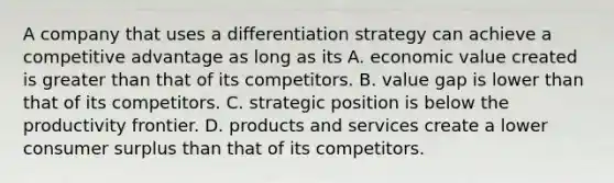 A company that uses a differentiation strategy can achieve a competitive advantage as long as its A. economic value created is <a href='https://www.questionai.com/knowledge/ktgHnBD4o3-greater-than' class='anchor-knowledge'>greater than</a> that of its competitors. B. value gap is lower than that of its competitors. C. strategic position is below the productivity frontier. D. products and services create a lower <a href='https://www.questionai.com/knowledge/k77rlOEdsf-consumer-surplus' class='anchor-knowledge'>consumer surplus</a> than that of its competitors.