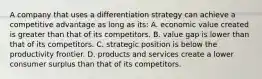 A company that uses a differentiation strategy can achieve a competitive advantage as long as its: A. economic value created is greater than that of its competitors. B. value gap is lower than that of its competitors. C. strategic position is below the productivity frontier. D. products and services create a lower consumer surplus than that of its competitors.