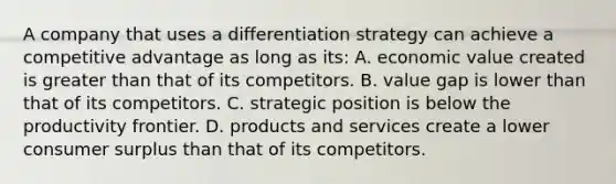 A company that uses a differentiation strategy can achieve a competitive advantage as long as its: A. economic value created is greater than that of its competitors. B. value gap is lower than that of its competitors. C. strategic position is below the productivity frontier. D. products and services create a lower consumer surplus than that of its competitors.