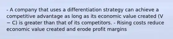 - A company that uses a differentiation strategy can achieve a competitive advantage as long as its economic value created (V − C) is <a href='https://www.questionai.com/knowledge/ktgHnBD4o3-greater-than' class='anchor-knowledge'>greater than</a> that of its competitors. - Rising costs reduce economic value created and erode profit margins