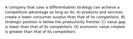 A company that uses a differentiation strategy can achieve a competitive advantage as long as its: A) products and services create a lower consumer surplus than that of its competitors. B) strategic position is below the productivity frontier. C) value gap is lower than that of its competitors. D) economic value created is greater than that of its competitors