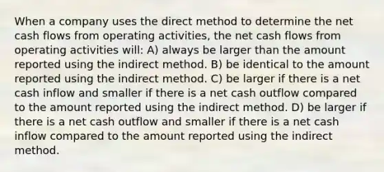 When a company uses the direct method to determine the net cash flows from operating activities, the net cash flows from operating activities will: A) always be larger than the amount reported using the indirect method. B) be identical to the amount reported using the indirect method. C) be larger if there is a net cash inflow and smaller if there is a net cash outflow compared to the amount reported using the indirect method. D) be larger if there is a net cash outflow and smaller if there is a net cash inflow compared to the amount reported using the indirect method.