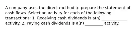 A company uses the direct method to prepare the statement of cash flows. Select an activity for each of the following​ transactions: 1. Receiving cash dividends is​ a(n) _____________ activity. 2. Paying cash dividends is​ a(n) _________ activity.