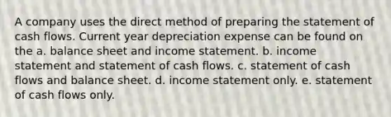 A company uses the direct method of preparing the statement of cash flows. Current year depreciation expense can be found on the a. balance sheet and income statement. b. income statement and statement of cash flows. c. statement of cash flows and balance sheet. d. income statement only. e. statement of cash flows only.