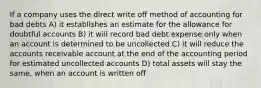 If a company uses the direct write off method of accounting for bad debts A) it establishes an estimate for the allowance for doubtful accounts B) it will record bad debt expense only when an account is determined to be uncollected C) it will reduce the accounts receivable account at the end of the accounting period for estimated uncollected accounts D) total assets will stay the same, when an account is written off