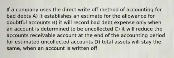 If a company uses the direct write off method of accounting for bad debts A) it establishes an estimate for the allowance for doubtful accounts B) it will record bad debt expense only when an account is determined to be uncollected C) it will reduce the accounts receivable account at the end of the accounting period for estimated uncollected accounts D) total assets will stay the same, when an account is written off