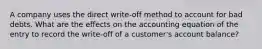 A company uses the direct write-off method to account for bad debts. What are the effects on the accounting equation of the entry to record the write-off of a customer's account balance?