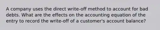 A company uses the direct write-off method to account for bad debts. What are the effects on <a href='https://www.questionai.com/knowledge/k7UJ6J5ODQ-the-accounting-equation' class='anchor-knowledge'>the accounting equation</a> of the entry to record the write-off of a customer's account balance?