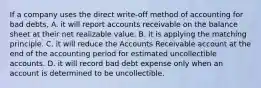 If a company uses the direct write-off method of accounting for bad debts, A. it will report accounts receivable on the balance sheet at their net realizable value. B. it is applying the matching principle. C. it will reduce the Accounts Receivable account at the end of the accounting period for estimated uncollectible accounts. D. it will record bad debt expense only when an account is determined to be uncollectible.