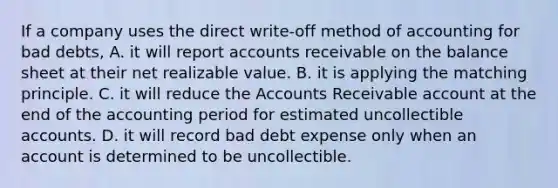 If a company uses the direct write-off method of accounting for bad debts, A. it will repor<a href='https://www.questionai.com/knowledge/k7x83BRk9p-t-accounts' class='anchor-knowledge'>t accounts</a> receivable on the balance sheet at their net realizable value. B. it is applying the matching principle. C. it will reduce the Accounts Receivable account at the end of the accounting period for estimated uncollectible accounts. D. it will record bad debt expense only when an account is determined to be uncollectible.