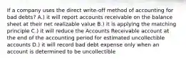 If a company uses the direct write-off method of accounting for bad debts? A.) it will report accounts receivable on the balance sheet at their net realizable value B.) it is applying the matching principle C.) it will reduce the Accounts Receivable account at the end of the accounting period for estimated uncollectible accounts D.) it will record bad debt expense only when an account is determined to be uncollectible