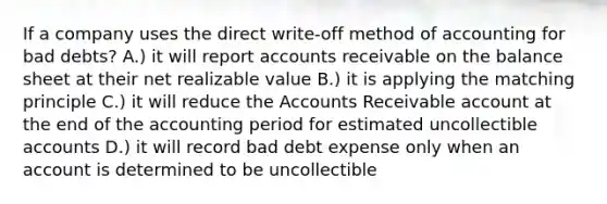 If a company uses the direct write-off method of accounting for bad debts? A.) it will report accounts receivable on the balance sheet at their net realizable value B.) it is applying the matching principle C.) it will reduce the Accounts Receivable account at the end of the accounting period for estimated uncollectible accounts D.) it will record bad debt expense only when an account is determined to be uncollectible