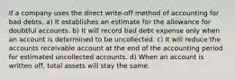 If a company uses the direct write-off method of accounting for bad debts, a) It establishes an estimate for the allowance for doubtful accounts. b) It will record bad debt expense only when an account is determined to be uncollected. c) It will reduce the accounts receivable account at the end of the accounting period for estimated uncollected accounts. d) When an account is written off, total assets will stay the same.