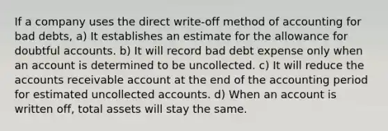 If a company uses the direct write-off method of accounting for bad debts, a) It establishes an estimate for the allowance for doubtful accounts. b) It will record bad debt expense only when an account is determined to be uncollected. c) It will reduce the accounts receivable account at the end of the accounting period for estimated uncollected accounts. d) When an account is written off, total assets will stay the same.