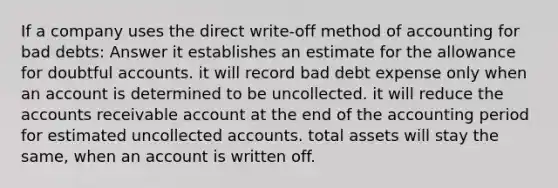 If a company uses the direct write-off method of accounting for bad debts: Answer it establishes an estimate for the allowance for doubtful accounts. it will record bad debt expense only when an account is determined to be uncollected. it will reduce the accounts receivable account at the end of the accounting period for estimated uncollected accounts. total assets will stay the same, when an account is written off.