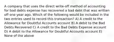 A company that uses the direct write-off method of accounting for bad debts expense has recovered a bad debt that was written off one year ago. Which of the following would be included in the two entries used to record this transaction? A) A credit to the Allowance for Doubtful Accounts account B) A debit to the Bad Debts Recovered C) A credit to the Bad Debts Expense account D) A debit to the Allowance for Doubtful Accounts account E) None of the above