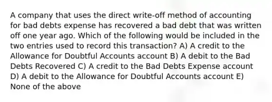 A company that uses the direct write-off method of accounting for bad debts expense has recovered a bad debt that was written off one year ago. Which of the following would be included in the two entries used to record this transaction? A) A credit to the Allowance for Doubtful Accounts account B) A debit to the Bad Debts Recovered C) A credit to the Bad Debts Expense account D) A debit to the Allowance for Doubtful Accounts account E) None of the above