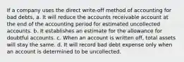 If a company uses the direct write-off method of accounting for bad debts, a. It will reduce the accounts receivable account at the end of the accounting period for estimated uncollected accounts. b. It establishes an estimate for the allowance for doubtful accounts. c. When an account is written off, total assets will stay the same. d. It will record bad debt expense only when an account is determined to be uncollected.