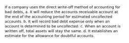 If a company uses the direct write-off method of accounting for bad debts, a. It will reduce the accounts receivable account at the end of the accounting period for estimated uncollected accounts. b. It will record bad debt expense only when an account is determined to be uncollected. c. When an account is written off, total assets will stay the same. d. It establishes an estimate for the allowance for doubtful accounts.