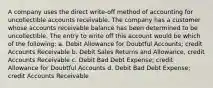 A company uses the direct write-off method of accounting for uncollectible accounts receivable. The company has a customer whose accounts receivable balance has been determined to be uncollectible. The entry to write off this account would be which of the following: a. Debit Allowance for Doubtful Accounts; credit Accounts Receivable b. Debit Sales Returns and Allowance, credit Accounts Receivable c. Debit Bad Debt Expense; credit Allowance for Doubtful Accounts d. Debit Bad Debt Expense; credit Accounts Receivable