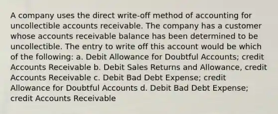 A company uses the direct write-off method of accounting for uncollectible accounts receivable. The company has a customer whose accounts receivable balance has been determined to be uncollectible. The entry to write off this account would be which of the following: a. Debit Allowance for Doubtful Accounts; credit Accounts Receivable b. Debit Sales Returns and Allowance, credit Accounts Receivable c. Debit Bad Debt Expense; credit Allowance for Doubtful Accounts d. Debit Bad Debt Expense; credit Accounts Receivable