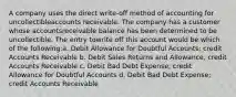 A company uses the direct write-off method of accounting for uncollectibleaccounts receivable. The company has a customer whose accountsreceivable balance has been determined to be uncollectible. The entry towrite off this account would be which of the following:a. Debit Allowance for Doubtful Accounts; credit Accounts Receivable b. Debit Sales Returns and Allowance, credit Accounts Receivable c. Debit Bad Debt Expense; credit Allowance for Doubtful Accounts d. Debit Bad Debt Expense; credit Accounts Receivable