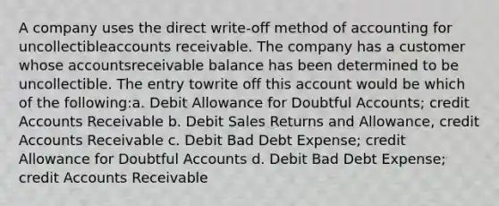 A company uses the direct write-off method of accounting for uncollectibleaccounts receivable. The company has a customer whose accountsreceivable balance has been determined to be uncollectible. The entry towrite off this account would be which of the following:a. Debit Allowance for Doubtful Accounts; credit Accounts Receivable b. Debit Sales Returns and Allowance, credit Accounts Receivable c. Debit Bad Debt Expense; credit Allowance for Doubtful Accounts d. Debit Bad Debt Expense; credit Accounts Receivable