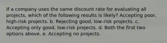 If a company uses the same discount rate for evaluating all projects, which of the following results is likely? Accepting poor, high-risk projects. b. Rejecting good, low-risk projects. c. Accepting only good, low-risk projects. d. Both the first two options above. e. Accepting no projects.