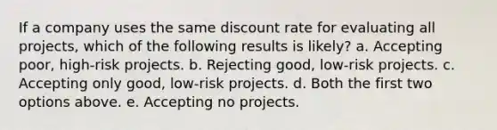 If a company uses the same discount rate for evaluating all projects, which of the following results is likely? a. Accepting poor, high-risk projects. b. Rejecting good, low-risk projects. c. Accepting only good, low-risk projects. d. Both the first two options above. e. Accepting no projects.