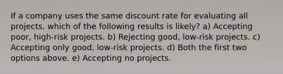 If a company uses the same discount rate for evaluating all projects, which of the following results is likely? a) Accepting poor, high-risk projects. b) Rejecting good, low-risk projects. c) Accepting only good, low-risk projects. d) Both the first two options above. e) Accepting no projects.