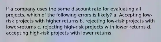 If a company uses the same discount rate for evaluating all projects, which of the following errors is likely? a. Accepting low-risk projects with higher returns b. rejecting low-risk projects with lower-returns c. rejecting high-risk projects with lower returns d. accepting high-risk projects with lower returns