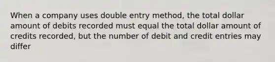 When a company uses double entry method, the total dollar amount of debits recorded must equal the total dollar amount of credits recorded, but the number of debit and credit entries may differ