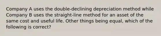 Company A uses the double-declining depreciation method while Company B uses the straight-line method for an asset of the same cost and useful life. Other things being equal, which of the following is correct?