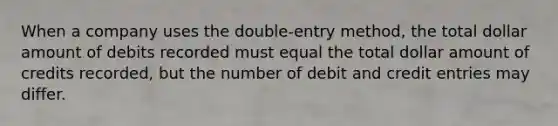 When a company uses the double-entry method, the total dollar amount of debits recorded must equal the total dollar amount of credits recorded, but the number of debit and credit entries may differ.