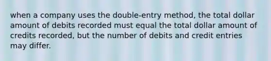 when a company uses the double-entry method, the total dollar amount of debits recorded must equal the total dollar amount of credits recorded, but the number of debits and credit entries may differ.