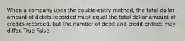 When a company uses the double-entry method, the total dollar amount of debits recorded must equal the total dollar amount of credits recorded, but the number of debit and credit entries may differ. True False