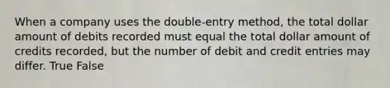 When a company uses the double-entry method, the total dollar amount of debits recorded must equal the total dollar amount of credits recorded, but the number of debit and credit entries may differ. True False