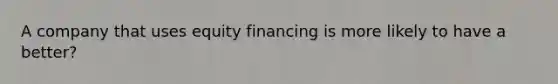 A company that uses equity financing is more likely to have a better?