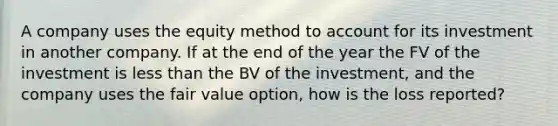 A company uses the equity method to account for its investment in another company. If at the end of the year the FV of the investment is <a href='https://www.questionai.com/knowledge/k7BtlYpAMX-less-than' class='anchor-knowledge'>less than</a> the BV of the investment, and the company uses the fair value option, how is the loss reported?