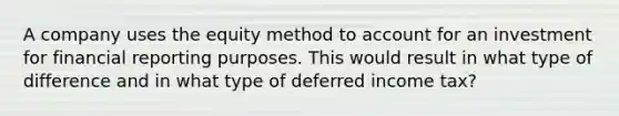 A company uses the equity method to account for an investment for financial reporting purposes. This would result in what type of difference and in what type of deferred income tax?