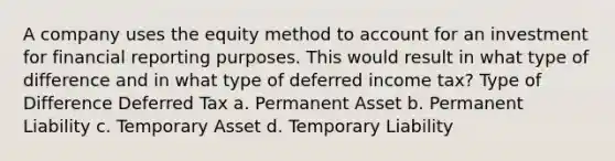 A company uses the equity method to account for an investment for financial reporting purposes. This would result in what type of difference and in what type of deferred income tax? Type of Difference Deferred Tax a. Permanent Asset b. Permanent Liability c. Temporary Asset d. Temporary Liability