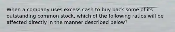 When a company uses excess cash to buy back some of its outstanding common stock, which of the following ratios will be affected directly in the manner described below?