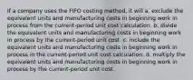 If a company uses the FIFO costing method, it will a. exclude the equivalent units and manufacturing costs in beginning work in process from the current-period unit cost calculation. b. divide the equivalent units and manufacturing costs in beginning work in process by the current-period unit cost. c. include the equivalent units and manufacturing costs in beginning work in process in the current-period unit cost calculation. d. multiply the equivalent units and manufacturing costs in beginning work in process by the current-period unit cost.