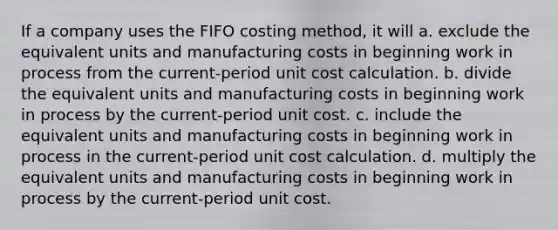 If a company uses the FIFO costing method, it will a. exclude the equivalent units and manufacturing costs in beginning work in process from the current-period unit cost calculation. b. divide the equivalent units and manufacturing costs in beginning work in process by the current-period unit cost. c. include the equivalent units and manufacturing costs in beginning work in process in the current-period unit cost calculation. d. multiply the equivalent units and manufacturing costs in beginning work in process by the current-period unit cost.