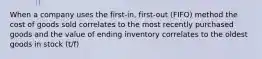 When a company uses the first-in, first-out (FIFO) method the cost of goods sold correlates to the most recently purchased goods and the value of ending inventory correlates to the oldest goods in stock (t/f)