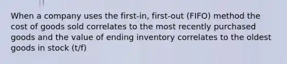 When a company uses the first-in, first-out (FIFO) method the cost of goods sold correlates to the most recently purchased goods and the value of ending inventory correlates to the oldest goods in stock (t/f)