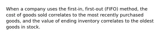 When a company uses the first-in, first-out (FIFO) method, the cost of goods sold correlates to the most recently purchased goods, and the value of ending inventory correlates to the oldest goods in stock.