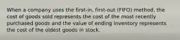 When a company uses the​ first-in, first-out​ (FIFO) method, the cost of goods sold represents the cost of the most recently purchased goods and the value of ending inventory represents the cost of the oldest goods in stock.